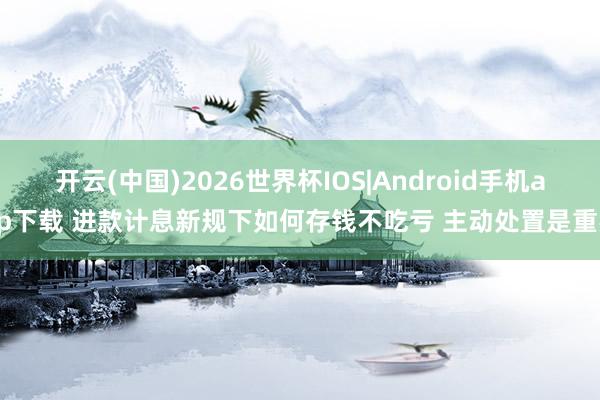 开云(中国)2026世界杯IOS|Android手机app下载 进款计息新规下如何存钱不吃亏 主动处置是重要