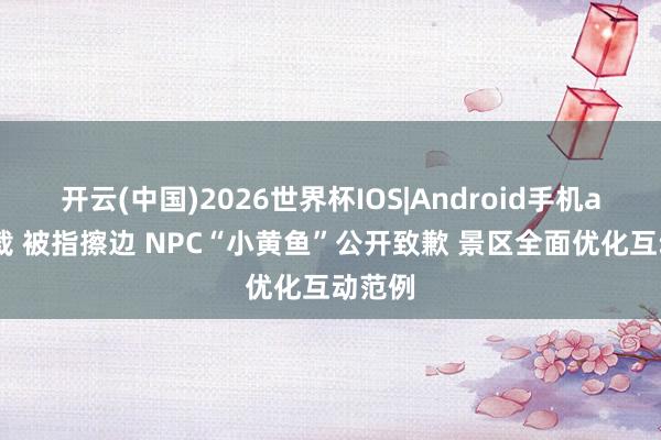 开云(中国)2026世界杯IOS|Android手机app下载 被指擦边 NPC“小黄鱼”公开致歉 景区全面优化互动范例