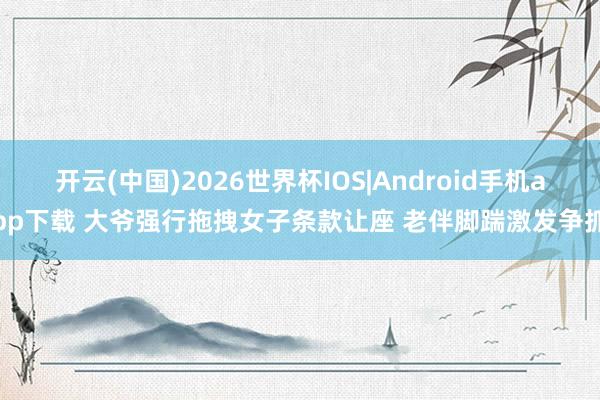 开云(中国)2026世界杯IOS|Android手机app下载 大爷强行拖拽女子条款让座 老伴脚踹激发争抓
