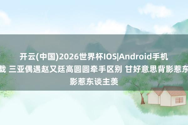 开云(中国)2026世界杯IOS|Android手机app下载 三亚偶遇赵又廷高圆圆牵手区别 甘好意思背影惹东谈主羡