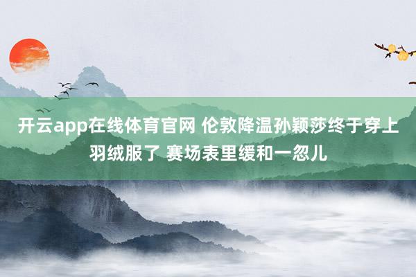 开云app在线体育官网 伦敦降温孙颖莎终于穿上羽绒服了 赛场表里缓和一忽儿