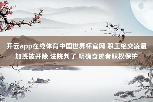 开云app在线体育中国世界杯官网 职工绝交凌晨加班被开除 法院判了 明确奇迹者职权保护