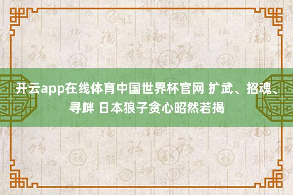 开云app在线体育中国世界杯官网 扩武、招魂、寻衅 日本狼子贪心昭然若揭