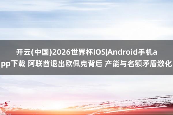 开云(中国)2026世界杯IOS|Android手机app下载 阿联酋退出欧佩克背后 产能与名额矛盾激化