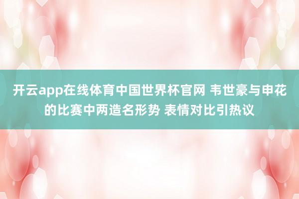 开云app在线体育中国世界杯官网 韦世豪与申花的比赛中两造名形势 表情对比引热议