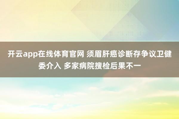 开云app在线体育官网 须眉肝癌诊断存争议卫健委介入 多家病院搜检后果不一
