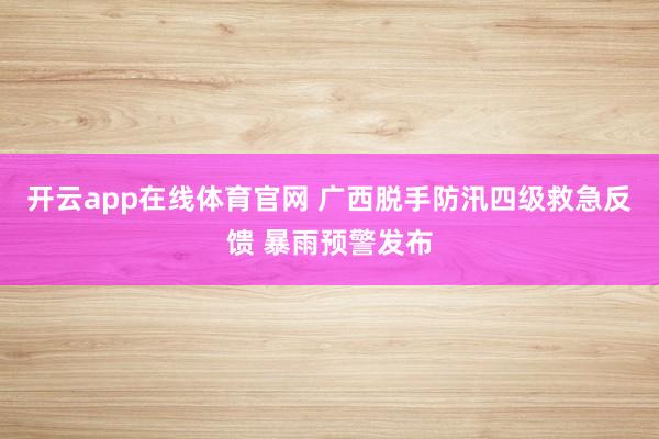 开云app在线体育官网 广西脱手防汛四级救急反馈 暴雨预警发布
