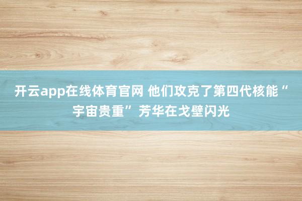 开云app在线体育官网 他们攻克了第四代核能“宇宙贵重” 芳华在戈壁闪光
