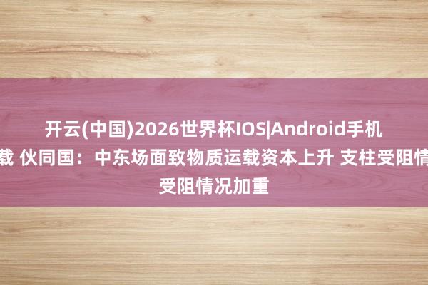 开云(中国)2026世界杯IOS|Android手机app下载 伙同国：中东场面致物质运载资本上升 支柱受阻情况加重