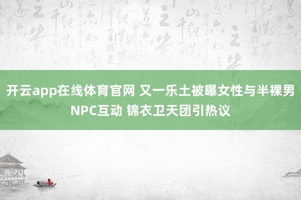 开云app在线体育官网 又一乐土被曝女性与半裸男NPC互动 锦衣卫天团引热议