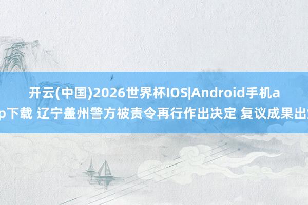 开云(中国)2026世界杯IOS|Android手机app下载 辽宁盖州警方被责令再行作出决定 复议成果出炉