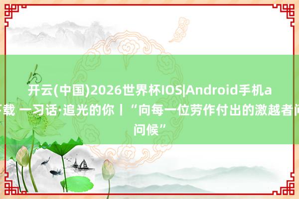 开云(中国)2026世界杯IOS|Android手机app下载 一习话·追光的你丨“向每一位劳作付出的激越者问候”