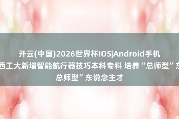 开云(中国)2026世界杯IOS|Android手机app下载 西工大新增智能航行器技巧本科专科 培养“总师型”东说念主才