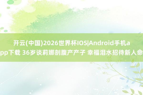 开云(中国)2026世界杯IOS|Android手机app下载 36岁谈莉娜剖腹产产子 幸福泪水招待新人命