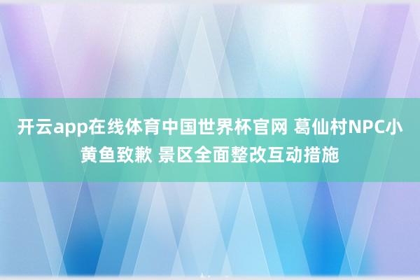 开云app在线体育中国世界杯官网 葛仙村NPC小黄鱼致歉 景区全面整改互动措施
