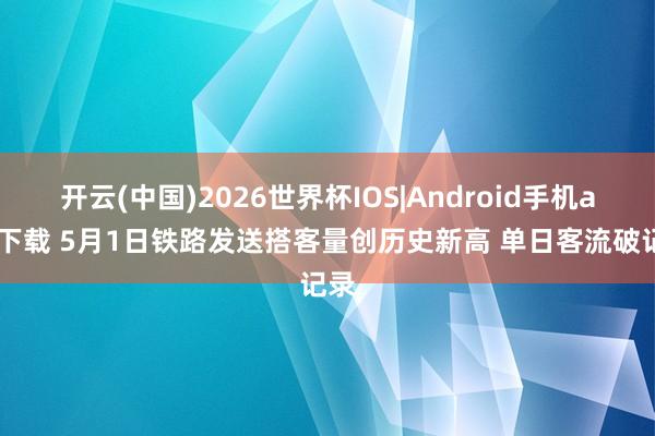 开云(中国)2026世界杯IOS|Android手机app下载 5月1日铁路发送搭客量创历史新高 单日客流破记录