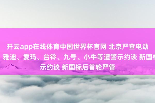 开云app在线体育中国世界杯官网 北京严查电动车造孽改装,雅迪、爱玛、台铃、九号、小牛等遭警示约谈 新国标后首轮严管