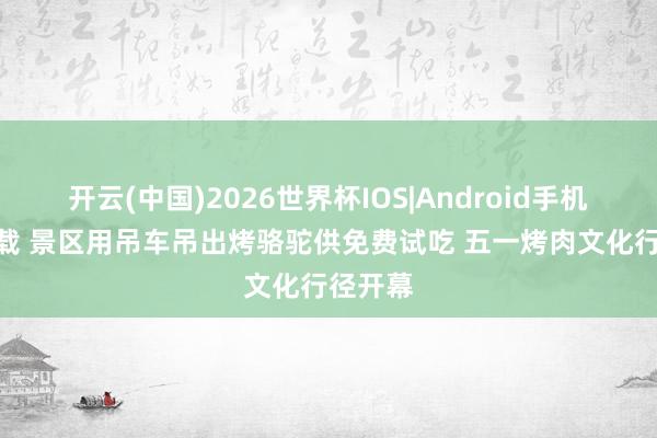 开云(中国)2026世界杯IOS|Android手机app下载 景区用吊车吊出烤骆驼供免费试吃 五一烤肉文化行径开幕