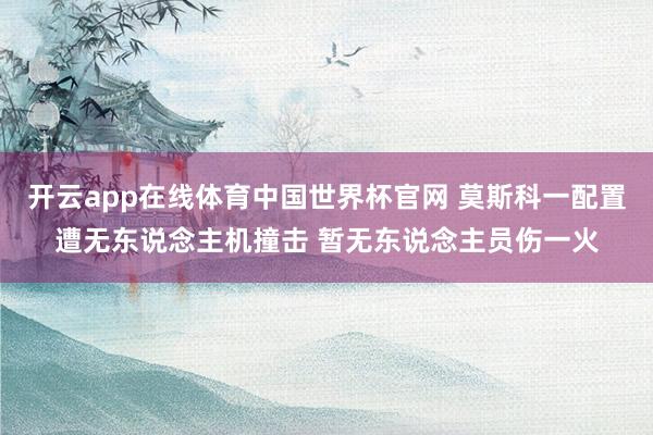 开云app在线体育中国世界杯官网 莫斯科一配置遭无东说念主机撞击 暂无东说念主员伤一火