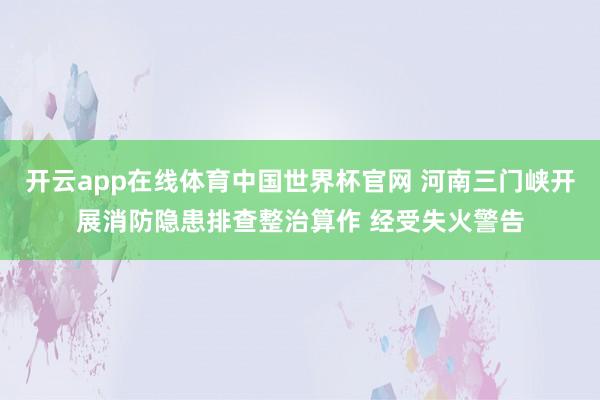开云app在线体育中国世界杯官网 河南三门峡开展消防隐患排查整治算作 经受失火警告