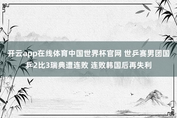 开云app在线体育中国世界杯官网 世乒赛男团国乒2比3瑞典遭连败 连败韩国后再失利