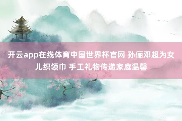 开云app在线体育中国世界杯官网 孙俪邓超为女儿织领巾 手工礼物传递家庭温馨