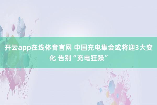 开云app在线体育官网 中国充电集会或将迎3大变化 告别“充电狂躁”