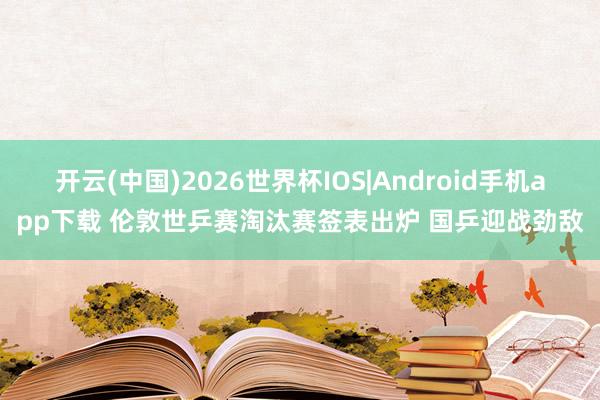 开云(中国)2026世界杯IOS|Android手机app下载 伦敦世乒赛淘汰赛签表出炉 国乒迎战劲敌
