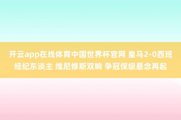 开云app在线体育中国世界杯官网 皇马2-0西班经纪东谈主 维尼修斯双响 争冠保级悬念再起