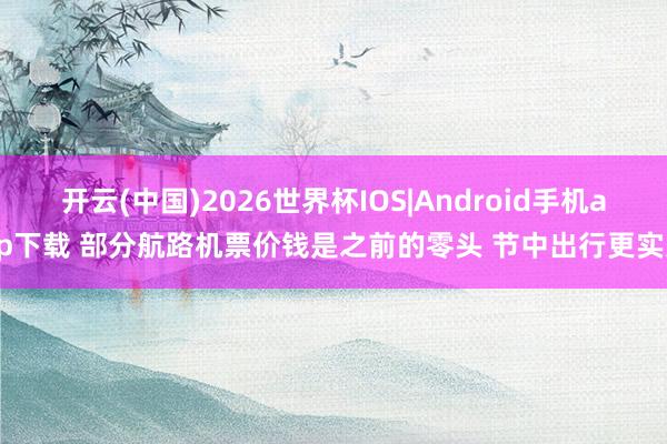 开云(中国)2026世界杯IOS|Android手机app下载 部分航路机票价钱是之前的零头 节中出行更实惠