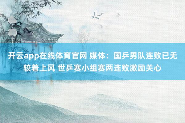 开云app在线体育官网 媒体：国乒男队连败已无较着上风 世乒赛小组赛两连败激励关心
