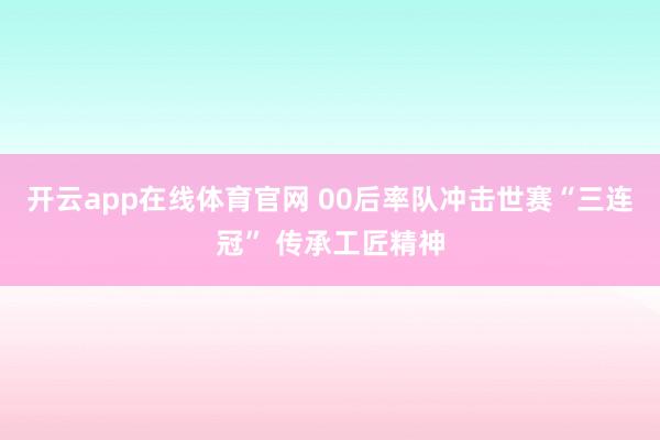 开云app在线体育官网 00后率队冲击世赛“三连冠” 传承工匠精神
