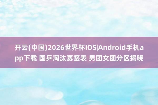 开云(中国)2026世界杯IOS|Android手机app下载 国乒淘汰赛签表 男团女团分区揭晓