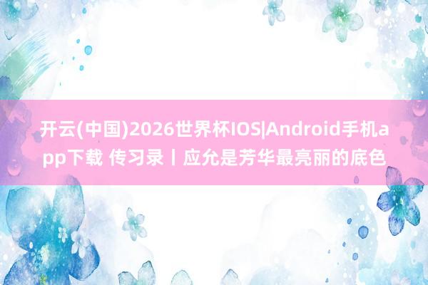 开云(中国)2026世界杯IOS|Android手机app下载 传习录丨应允是芳华最亮丽的底色