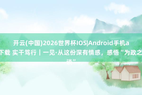 开云(中国)2026世界杯IOS|Android手机app下载 实干笃行｜一见·从这份深有情感，感悟“为政之谈”
