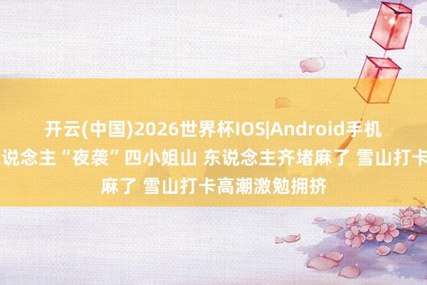 开云(中国)2026世界杯IOS|Android手机app下载 千东说念主“夜袭”四小姐山 东说念主齐堵麻了 雪山打卡高潮激勉拥挤
