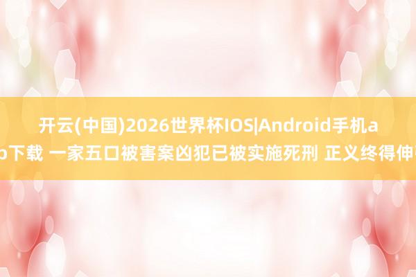 开云(中国)2026世界杯IOS|Android手机app下载 一家五口被害案凶犯已被实施死刑 正义终得伸张