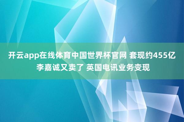 开云app在线体育中国世界杯官网 套现约455亿 李嘉诚又卖了 英国电讯业务变现