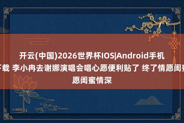 开云(中国)2026世界杯IOS|Android手机app下载 李小冉去谢娜演唱会唱心愿便利贴了 终了情愿闺蜜情深