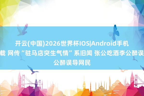 开云(中国)2026世界杯IOS|Android手机app下载 网传“驻马店突生气情”系旧闻 张公吃酒李公醉误导网民
