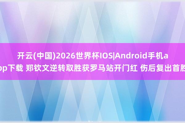开云(中国)2026世界杯IOS|Android手机app下载 郑钦文逆转取胜获罗马站开门红 伤后复出首胜