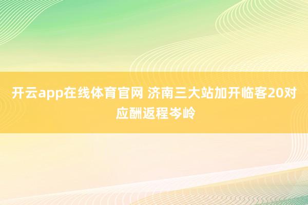 开云app在线体育官网 济南三大站加开临客20对 应酬返程岑岭