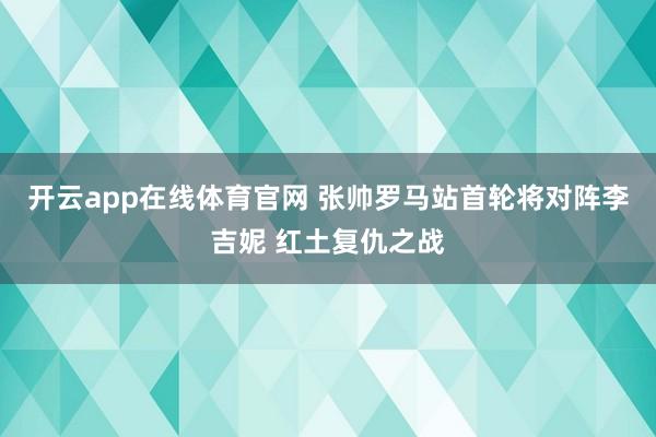 开云app在线体育官网 张帅罗马站首轮将对阵李吉妮 红土复仇之战
