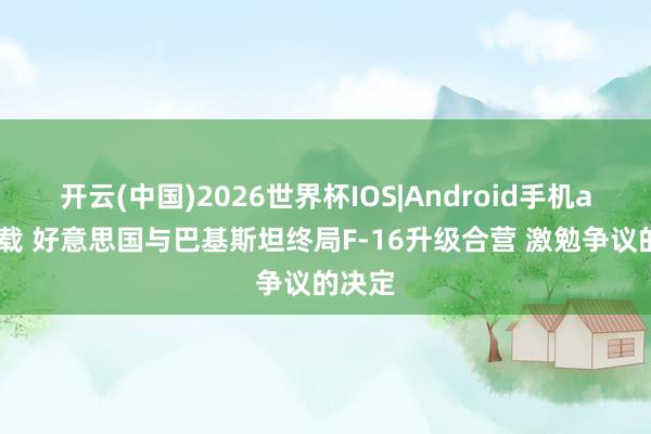 开云(中国)2026世界杯IOS|Android手机app下载 好意思国与巴基斯坦终局F-16升级合营 激勉争议的决定