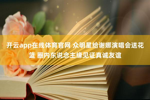 开云app在线体育官网 众明星给谢娜演唱会送花篮 圈内东说念主缘见证真诚友谊
