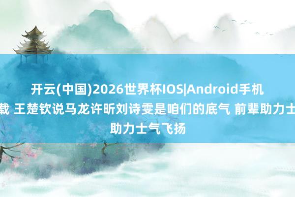 开云(中国)2026世界杯IOS|Android手机app下载 王楚钦说马龙许昕刘诗雯是咱们的底气 前辈助力士气飞扬