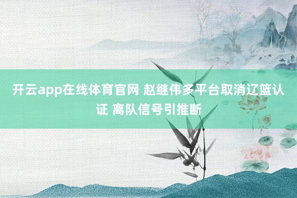 开云app在线体育官网 赵继伟多平台取消辽篮认证 离队信号引推断