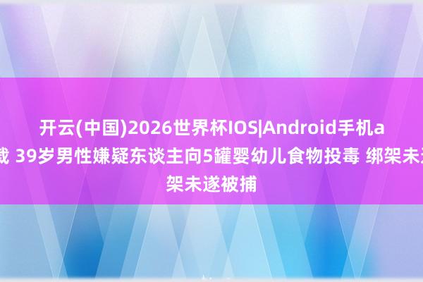 开云(中国)2026世界杯IOS|Android手机app下载 39岁男性嫌疑东谈主向5罐婴幼儿食物投毒 绑架未遂被捕
