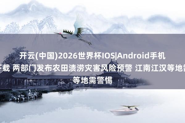 开云(中国)2026世界杯IOS|Android手机app下载 两部门发布农田渍涝灾害风险预警 江南江汉等地需警惕