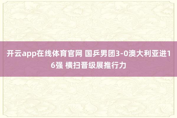 开云app在线体育官网 国乒男团3-0澳大利亚进16强 横扫晋级展推行力